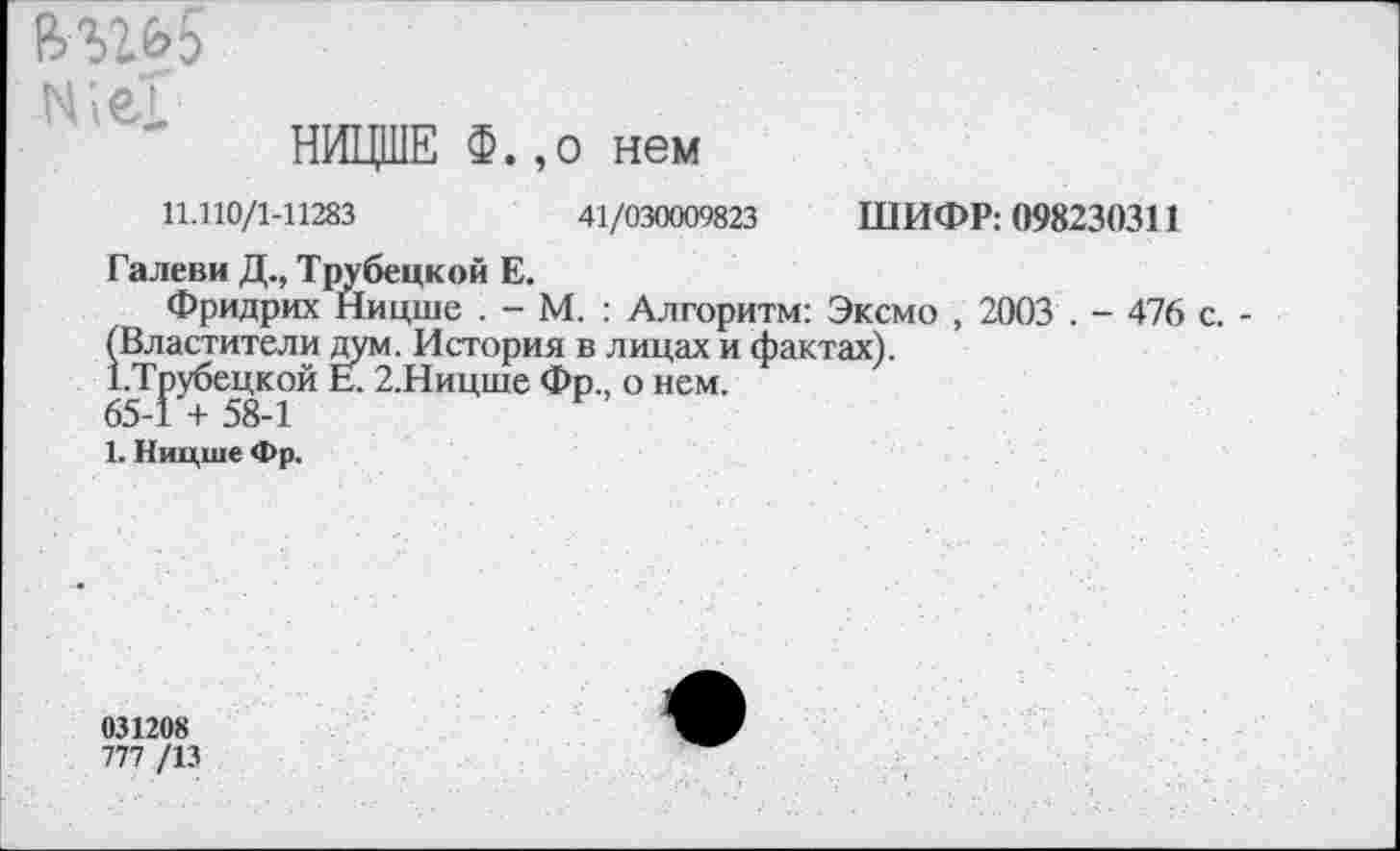 ﻿Же!
НИЦШЕ ф.,0 нем
11.110/1-11283	41/030009823 ШИФР: 098230311
Галеви Д., Трубецкой Е.
Фридрих Ницше . - М. : Алгоритм: Эксмо , 2003 . - 476 с. -(Властители дум. История в лицах и фактах).
(.Трубецкой Е. 2.Ницше Фр., о нем.
65-1 + 58-1
1. Ницше Фр.
031208
777 /13